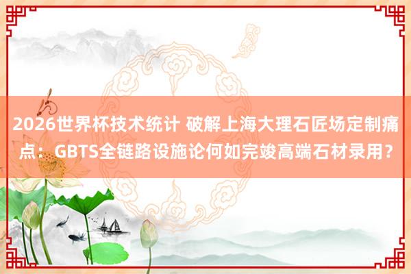2026世界杯技术统计 破解上海大理石匠场定制痛点：GBTS全链路设施论何如完竣高端石材录用？