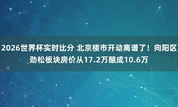 2026世界杯实时比分 北京楼市开动离谱了！向阳区劲松板块房价从17.2万酿成10.6万