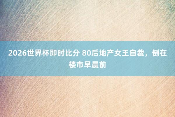 2026世界杯即时比分 80后地产女王自裁，倒在楼市早晨前