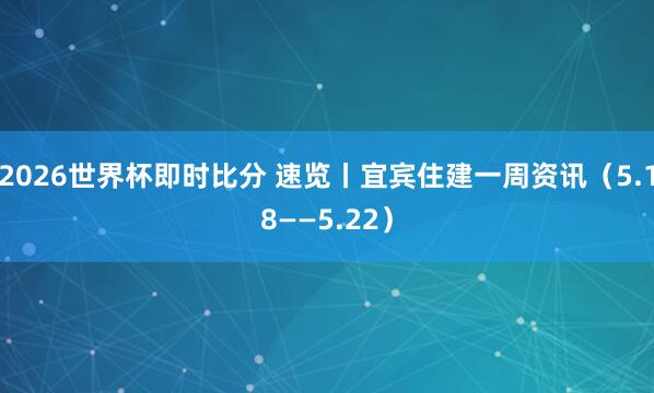 2026世界杯即时比分 速览丨宜宾住建一周资讯（5.18——5.22）