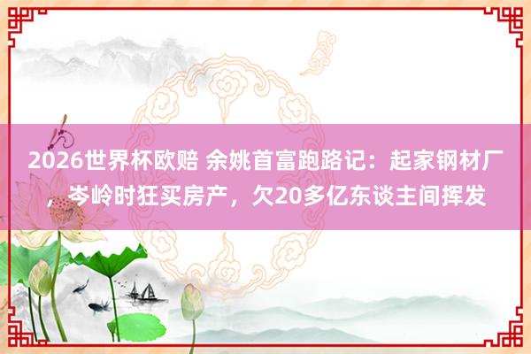 2026世界杯欧赔 余姚首富跑路记：起家钢材厂，岑岭时狂买房产，欠20多亿东谈主间挥发