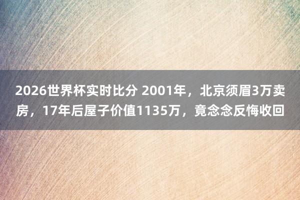 2026世界杯实时比分 2001年，北京须眉3万卖房，17年后屋子价值1135万，竟念念反悔收回
