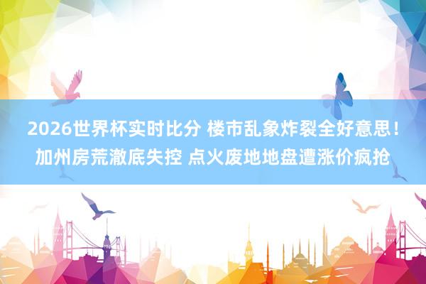 2026世界杯实时比分 楼市乱象炸裂全好意思！加州房荒澈底失控 点火废地地盘遭涨价疯抢