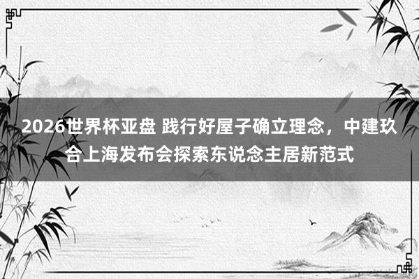 2026世界杯亚盘 践行好屋子确立理念，中建玖合上海发布会探索东说念主居新范式