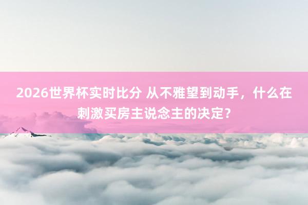 2026世界杯实时比分 从不雅望到动手，什么在刺激买房主说念主的决定？