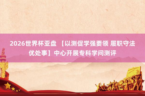 2026世界杯亚盘 【以测促学强要领 履职守法优处事】中心开展专科学问测评