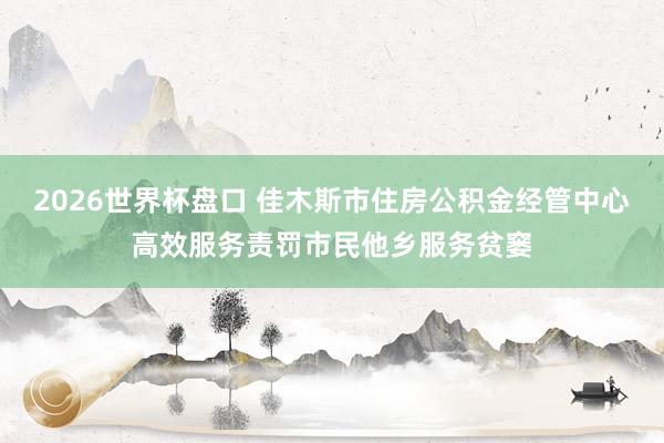 2026世界杯盘口 佳木斯市住房公积金经管中心高效服务责罚市民他乡服务贫窭