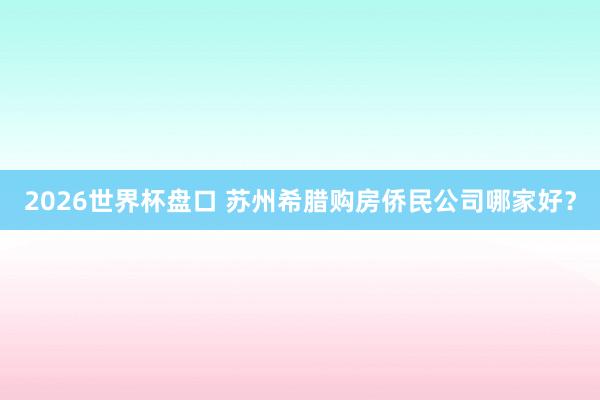 2026世界杯盘口 苏州希腊购房侨民公司哪家好？