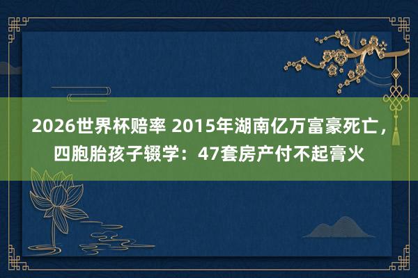 2026世界杯赔率 2015年湖南亿万富豪死亡，四胞胎孩子辍学：47套房产付不起膏火