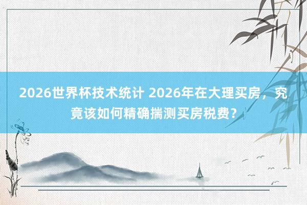 2026世界杯技术统计 2026年在大理买房，究竟该如何精确揣测买房税费？