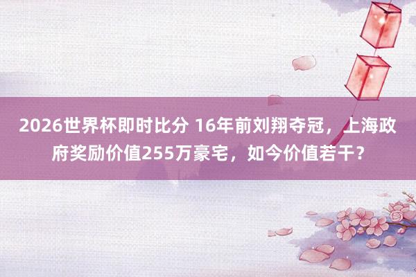 2026世界杯即时比分 16年前刘翔夺冠，上海政府奖励价值255万豪宅，如今价值若干？