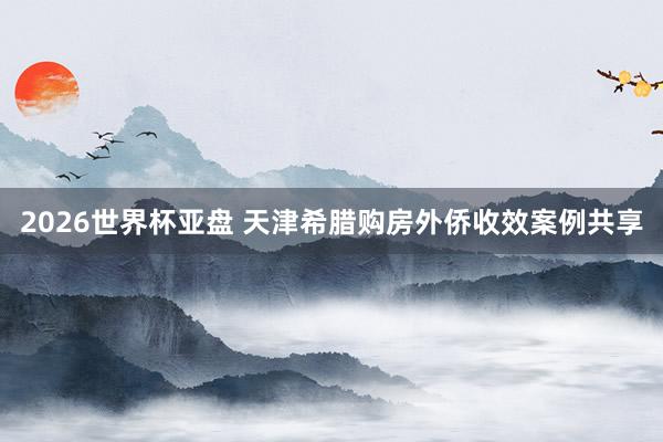 2026世界杯亚盘 天津希腊购房外侨收效案例共享