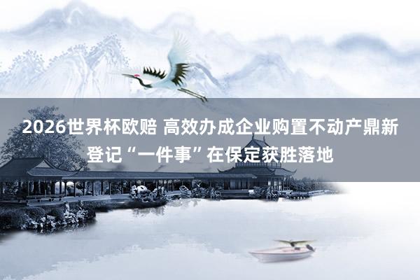 2026世界杯欧赔 高效办成企业购置不动产鼎新登记“一件事”在保定获胜落地