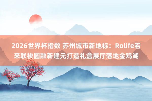 2026世界杯指数 苏州城市新地标：Rolife若来联袂圆融新建元打造礼盒展厅落地金鸡湖
