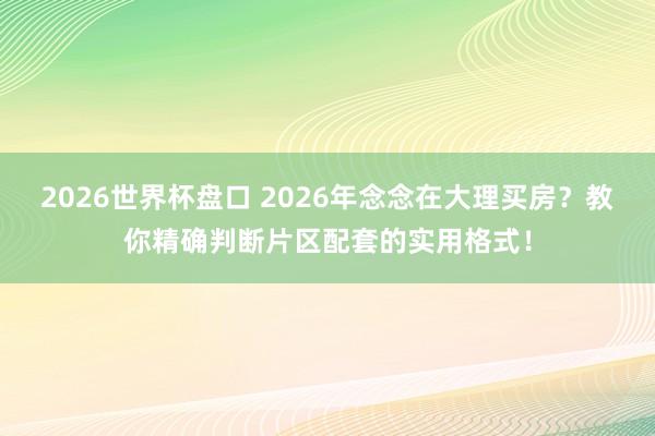 2026世界杯盘口 2026年念念在大理买房？教你精确判断片区配套的实用格式！