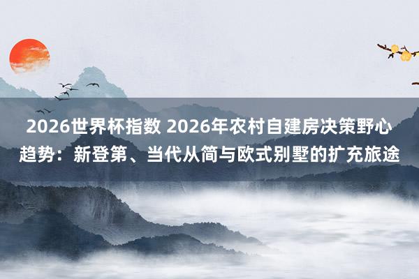 2026世界杯指数 2026年农村自建房决策野心趋势：新登第、当代从简与欧式别墅的扩充旅途