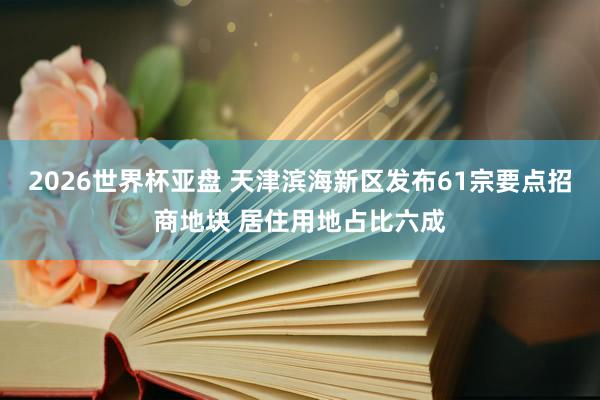 2026世界杯亚盘 天津滨海新区发布61宗要点招商地块 居住用地占比六成