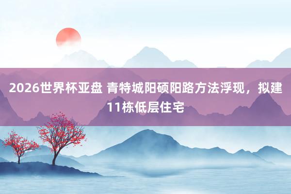 2026世界杯亚盘 青特城阳硕阳路方法浮现，拟建11栋低层住宅