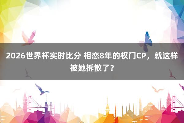 2026世界杯实时比分 相恋8年的权门CP，就这样被她拆散了？