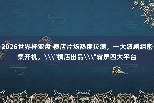 2026世界杯亚盘 横店片场热度拉满，一大波剧组密集开机，\