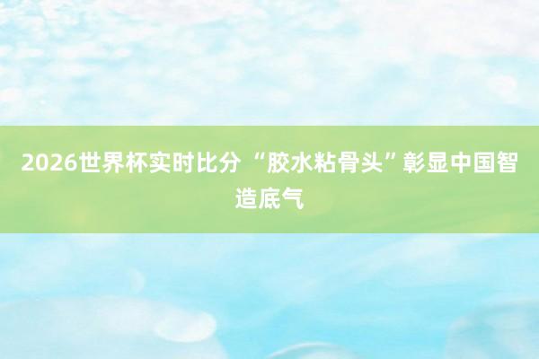 2026世界杯实时比分 “胶水粘骨头”彰显中国智造底气