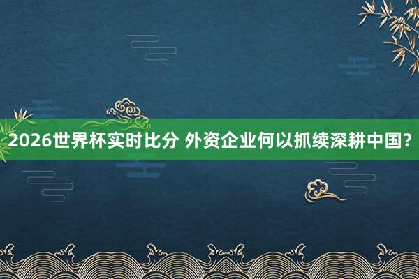 2026世界杯实时比分 外资企业何以抓续深耕中国？