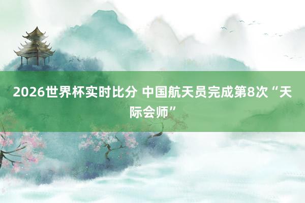 2026世界杯实时比分 中国航天员完成第8次“天际会师”