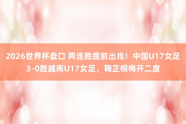 2026世界杯盘口 两连胜提前出线!中国U17女足3-0胜越南U17女足,鞠芷桐梅开二度