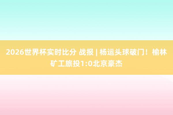2026世界杯实时比分 战报 | 杨运头球破门！榆林矿工旅投1:0北京豪杰
