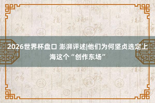 2026世界杯盘口 澎湃评述|他们为何坚贞选定上海这个“创作东场”