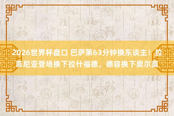 2026世界杯盘口 巴萨第63分钟换东谈主！拉菲尼亚登场换下拉什福德，德容换下奥尔莫