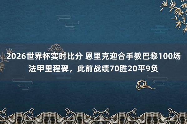 2026世界杯实时比分 恩里克迎合手教巴黎100场法甲里程碑，此前战绩70胜20平9负