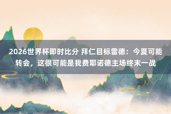 2026世界杯即时比分 拜仁目标雷德：今夏可能转会，这很可能是我费耶诺德主场终末一战