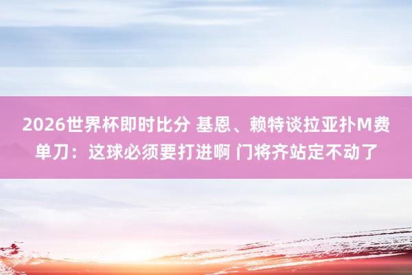 2026世界杯即时比分 基恩、赖特谈拉亚扑M费单刀：这球必须要打进啊 门将齐站定不动了
