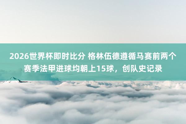 2026世界杯即时比分 格林伍德遵循马赛前两个赛季法甲进球均朝上15球，创队史记录