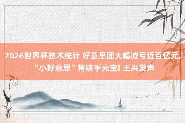 2026世界杯技术统计 好意思团大幅减亏近百亿元, “小好意思”将联手元宝! 王兴发声