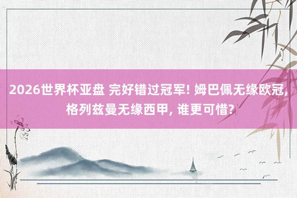 2026世界杯亚盘 完好错过冠军! 姆巴佩无缘欧冠， 格列兹曼无缘西甲， 谁更可惜?