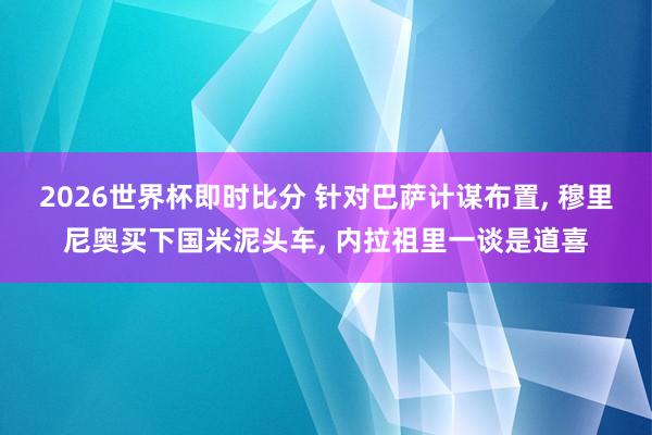 2026世界杯即时比分 针对巴萨计谋布置, 穆里尼奥买下国米泥头车, 内拉祖里一谈是道喜