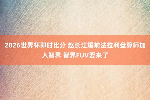 2026世界杯即时比分 赵长江爆前法拉利盘算师加入智界 智界FUV要来了