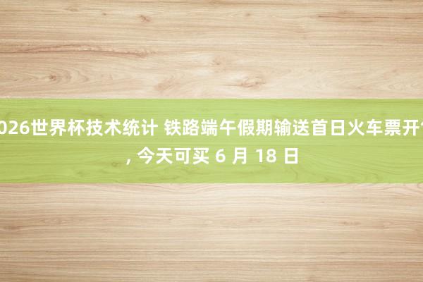 2026世界杯技术统计 铁路端午假期输送首日火车票开售, 今天可买 6 月 18 日