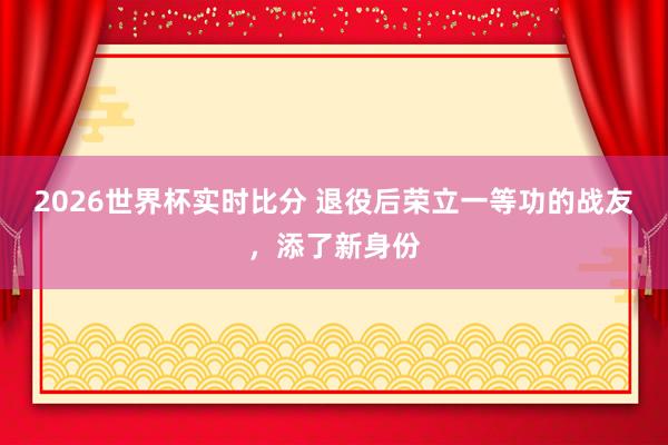 2026世界杯实时比分 退役后荣立一等功的战友，添了新身份
