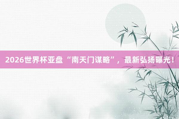 2026世界杯亚盘 “南天门谋略”，最新弘扬曝光！