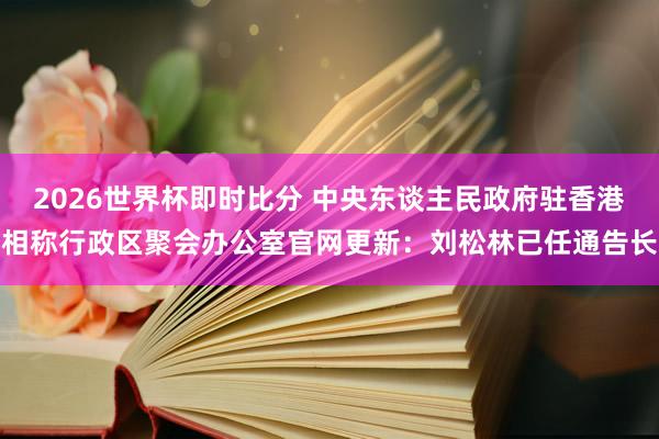 2026世界杯即时比分 中央东谈主民政府驻香港相称行政区聚会办公室官网更新：刘松林已任通告长