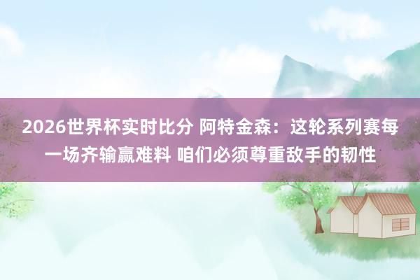 2026世界杯实时比分 阿特金森：这轮系列赛每一场齐输赢难料 咱们必须尊重敌手的韧性