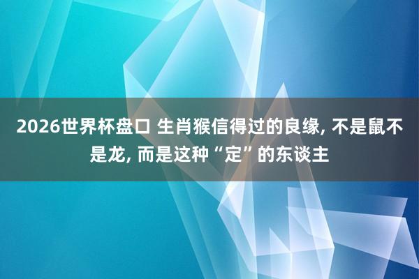 2026世界杯盘口 生肖猴信得过的良缘， 不是鼠不是龙， 而是这种“定”的东谈主