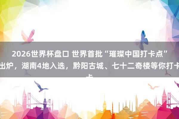 2026世界杯盘口 世界首批“璀璨中国打卡点”出炉，湖南4地入选，黔阳古城、七十二奇楼等你打卡