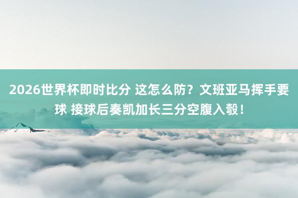 2026世界杯即时比分 这怎么防？文班亚马挥手要球 接球后奏凯加长三分空腹入彀！