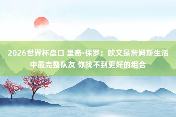 2026世界杯盘口 里奇·保罗：欧文是詹姆斯生活中最完整队友 你找不到更好的组合