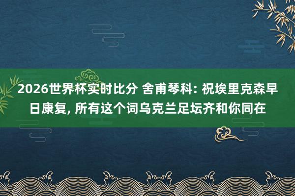 2026世界杯实时比分 舍甫琴科: 祝埃里克森早日康复， 所有这个词乌克兰足坛齐和你同在