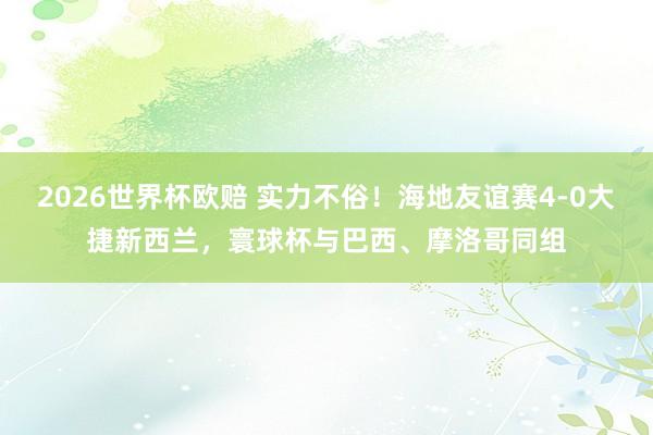 2026世界杯欧赔 实力不俗！海地友谊赛4-0大捷新西兰，寰球杯与巴西、摩洛哥同组
